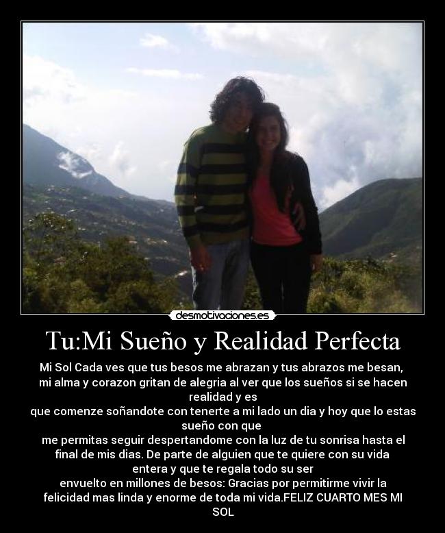 Tu:Mi Sueño y Realidad Perfecta - Mi Sol Cada ves que tus besos me abrazan y tus abrazos me besan,
mi alma y corazon gritan de alegria al ver que los sueños si se hacen
realidad y es
que comenze soñandote con tenerte a mi lado un dia y hoy que lo estas
sueño con que
me permitas seguir despertandome con la luz de tu sonrisa hasta el
final de mis dias. De parte de alguien que te quiere con su vida
entera y que te regala todo su ser
envuelto en millones de besos: Gracias por permitirme vivir la
felicidad mas linda y enorme de toda mi vida.FELIZ CUARTO MES MI
SOL♥
