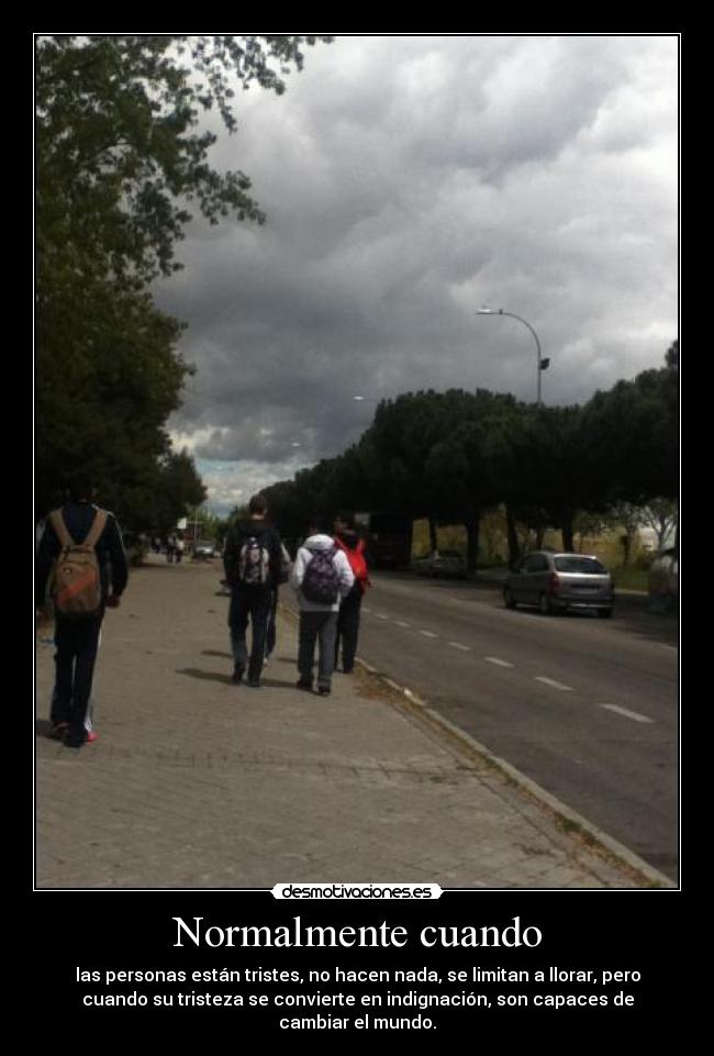 Normalmente cuando - las personas están tristes, no hacen nada, se limitan a llorar, pero
cuando su tristeza se convierte en indignación, son capaces de
cambiar el mundo.