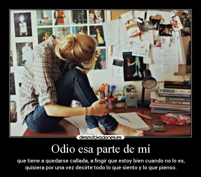 Odio esa parte de mí - que tiene a quedarse callada, a fingir que estoy bien cuando no lo es,
quisiera por una vez decirte todo lo que siento y lo que pienso.
