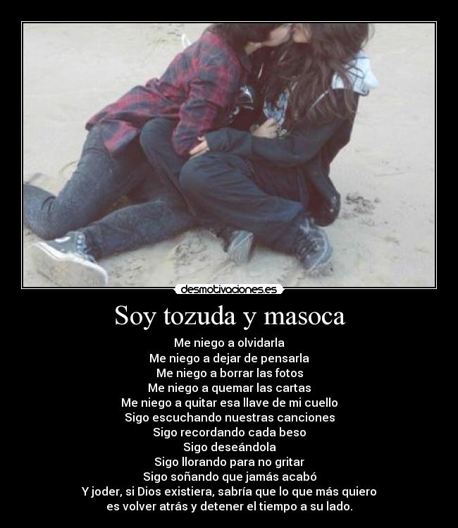 Soy tozuda y masoca - Me niego a olvidarla
Me niego a dejar de pensarla
Me niego a borrar las fotos
Me niego a quemar las cartas
Me niego a quitar esa llave de mi cuello
Sigo escuchando nuestras canciones
Sigo recordando cada beso
Sigo deseándola
Sigo llorando para no gritar
Sigo soñando que jamás acabó
Y joder, si Dios existiera, sabría que lo que más quiero
es volver atrás y detener el tiempo a su lado.