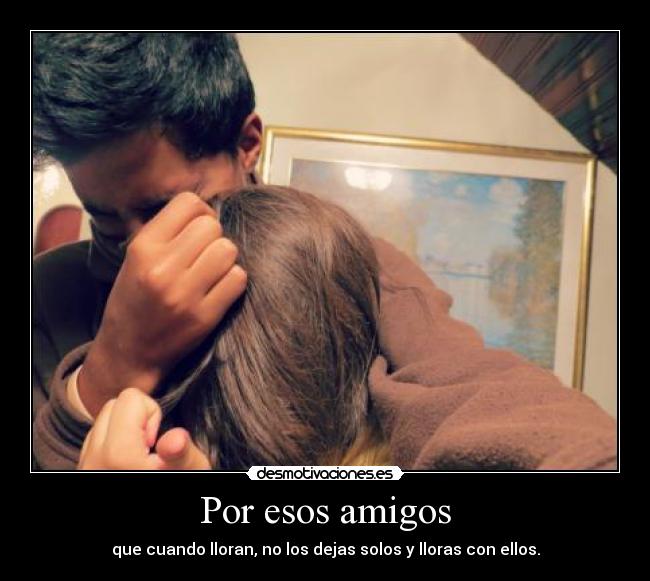 Por esos amigos - que cuando lloran, no los dejas solos y lloras con ellos.