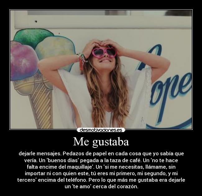 Me gustaba - dejarle mensajes. Pedazos de papel en cada cosa que yo sabía que
vería. Un buenos días pegada a la taza de café. Un no te hace
falta encime del maquillaje. Un si me necesitas, llámame, sin
importar ni con quien este, tú eres mi primero, mi segundo, y mi
tercero encima del teléfono. Pero lo que más me gustaba era dejarle
un te amo cerca del corazón.