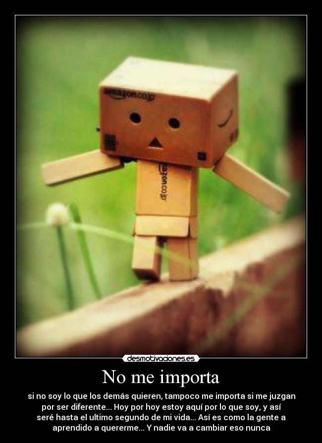 No me importa - si no soy lo que los demás quieren, tampoco me importa si me juzgan
por ser diferente... Hoy por hoy estoy aquí por lo que soy, y así
seré hasta el ultimo segundo de mi vida... Así es como la gente a
aprendido a quererme... Y nadie va a cambiar eso nunca