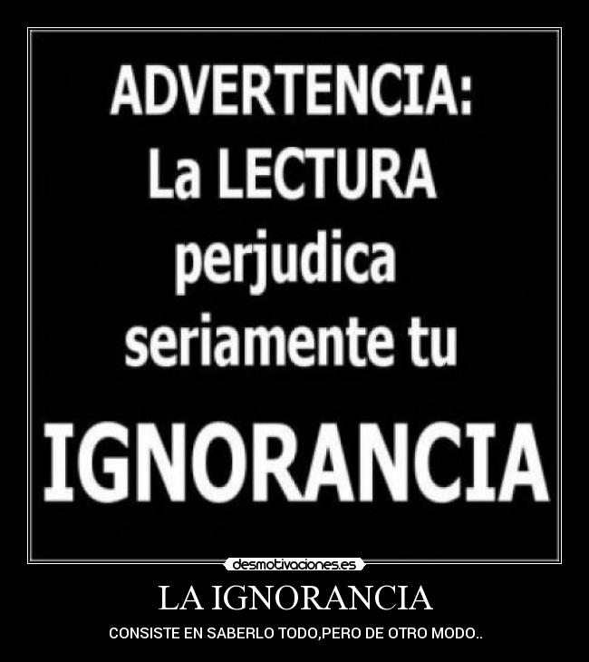 LA IGNORANCIA - CONSISTE EN SABERLO TODO,PERO DE OTRO MODO..