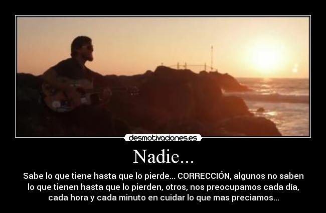 Nadie... - Sabe lo que tiene hasta que lo pierde... CORRECCIÓN, algunos no saben
lo que tienen hasta que lo pierden, otros, nos preocupamos cada día,
cada hora y cada minuto en cuidar lo que mas preciamos...
