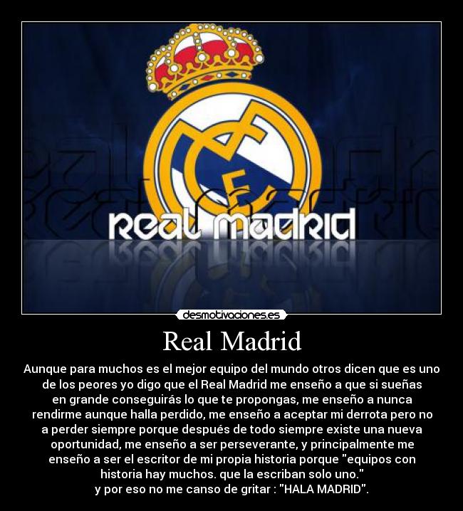 Real Madrid - Aunque para muchos es el mejor equipo del mundo otros dicen que es uno
de los peores yo digo que el Real Madrid me enseño a que si sueñas
en grande conseguirás lo que te propongas, me enseño a nunca
rendirme aunque halla perdido, me enseño a aceptar mi derrota pero no
a perder siempre porque después de todo siempre existe una nueva
oportunidad, me enseño a ser perseverante, y principalmente me
enseño a ser el escritor de mi propia historia porque equipos con
historia hay muchos. que la escriban solo uno.
y por eso no me canso de gritar : HALA MADRID.