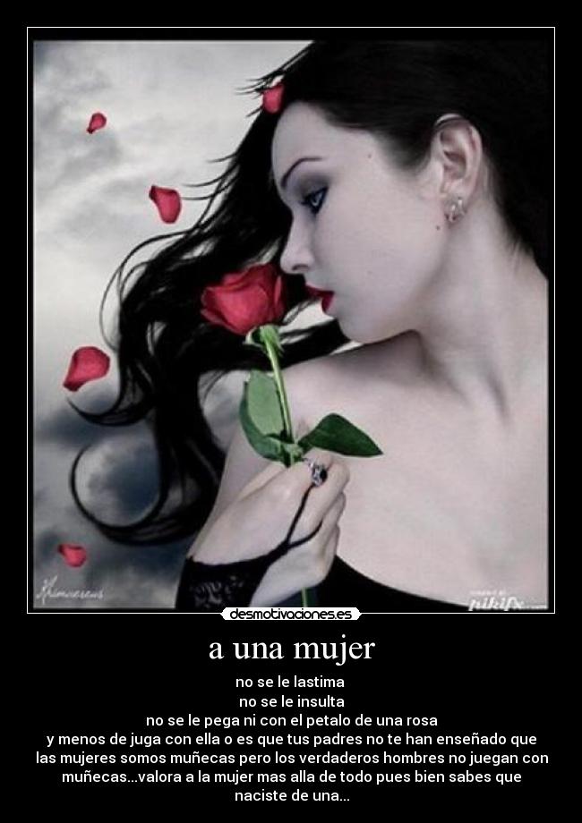 a una mujer - no se le lastima
no se le insulta
no se le pega ni con el petalo de una rosa
y menos de juga con ella o es que tus padres no te han enseñado que
las mujeres somos muñecas pero los verdaderos hombres no juegan con
muñecas...valora a la mujer mas alla de todo pues bien sabes que
naciste de una...