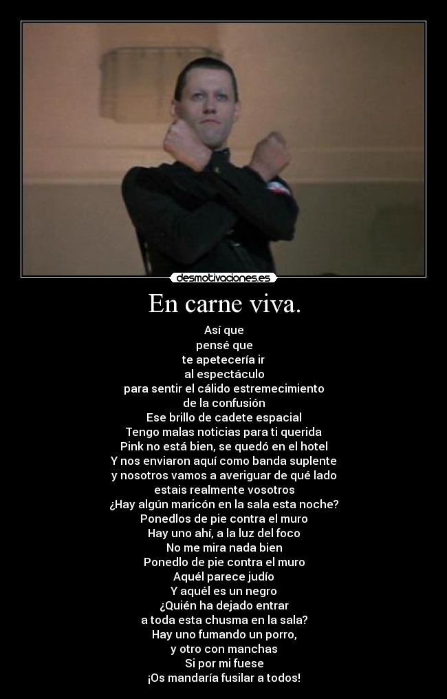 En carne viva. - Así que
pensé que
te apetecería ir
al espectáculo
para sentir el cálido estremecimiento
de la confusión
Ese brillo de cadete espacial
Tengo malas noticias para ti querida
Pink no está bien, se quedó en el hotel
Y nos enviaron aquí como banda suplente
y nosotros vamos a averiguar de qué lado
estais realmente vosotros
¿Hay algún maricón en la sala esta noche?
Ponedlos de pie contra el muro
Hay uno ahí, a la luz del foco
No me mira nada bien
Ponedlo de pie contra el muro
Aquél parece judío
Y aquél es un negro
¿Quién ha dejado entrar
a toda esta chusma en la sala?
Hay uno fumando un porro,
y otro con manchas
Si por mi fuese
¡Os mandaría fusilar a todos!