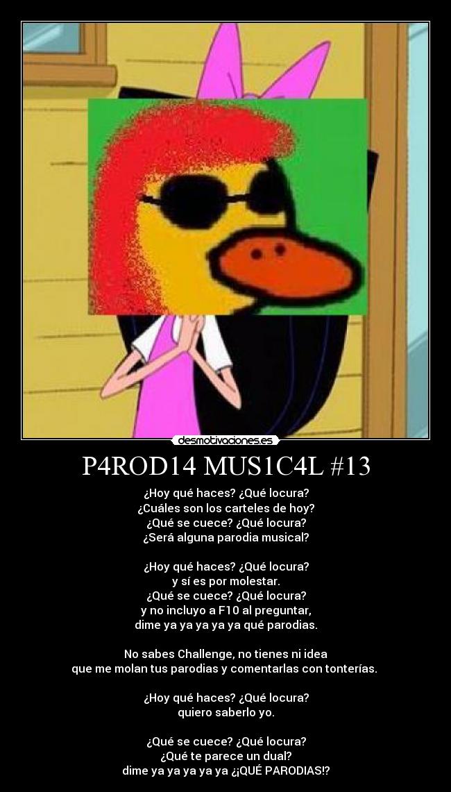 P4ROD14 MUS1C4L #13 - ¿Hoy qué haces? ¿Qué locura?
¿Cuáles son los carteles de hoy?
¿Qué se cuece? ¿Qué locura?
¿Será alguna parodia musical?

¿Hoy qué haces? ¿Qué locura?
y sí es por molestar.
¿Qué se cuece? ¿Qué locura?
y no incluyo a F10 al preguntar,
dime ya ya ya ya ya qué parodias.

No sabes Challenge, no tienes ni idea
que me molan tus parodias y comentarlas con tonterías. 

¿Hoy qué haces? ¿Qué locura?
quiero saberlo yo.

¿Qué se cuece? ¿Qué locura?
¿Qué te parece un dual?
dime ya ya ya ya ya ¿¡QUÉ PARODIAS!?