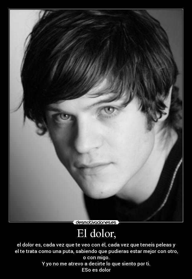 El dolor, - el dolor es, cada vez que te veo con él, cada vez que teneis peleas y
el te trata como una puta, sabiendo que pudieras estar mejor con otro,
o con migo.
Y yo no me atrevo a decirte lo que siento por ti.
ESo es dolor