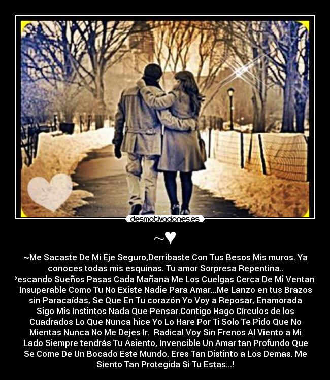 ~♥ - ~Me Sacaste De Mi Eje Seguro,Derribaste Con Tus Besos Mis muros. Ya
conoces todas mis esquinas. Tu amor Sorpresa Repentina..
Pescando Sueños Pasas Cada Mañana Me Los Cuelgas Cerca De Mi Ventana
Insuperable Como Tu No Existe Nadie Para Amar...Me Lanzo en tus Brazos
sin Paracaídas, Se Que En Tu corazón Yo Voy a Reposar, Enamorada
Sigo Mis Instintos Nada Que Pensar.Contigo Hago Círculos de los
Cuadrados Lo Que Nunca hice Yo Lo Hare Por Ti Solo Te Pido Que No
Mientas Nunca No Me Dejes Ir. Radical Voy Sin Frenos Al Viento a Mi
Lado Siempre tendrás Tu Asiento, Invencible Un Amar tan Profundo Que
Se Come De Un Bocado Este Mundo. Eres Tan Distinto a Los Demas. Me
Siento Tan Protegida Si Tu Estas...!♥