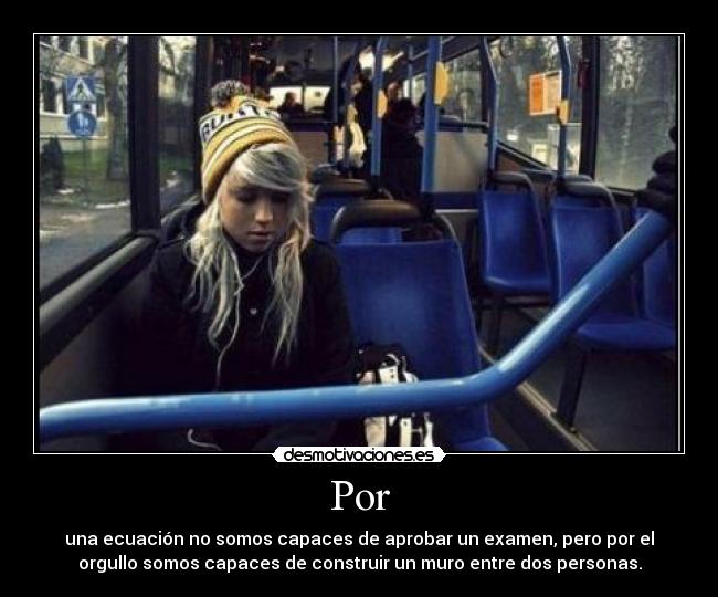 Por - una ecuación no somos capaces de aprobar un examen, pero por el
orgullo somos capaces de construir un muro entre dos personas.