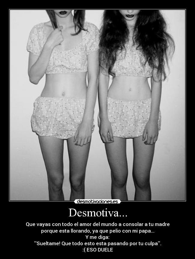 Desmotiva... - Que vayas con todo el amor del mundo a consolar a tu madre
porque esta llorando, ya que pelio con mi papa...
Y me diga:
Sueltame! Que todo esto esta pasando por tu culpa.
:( ESO DUELE