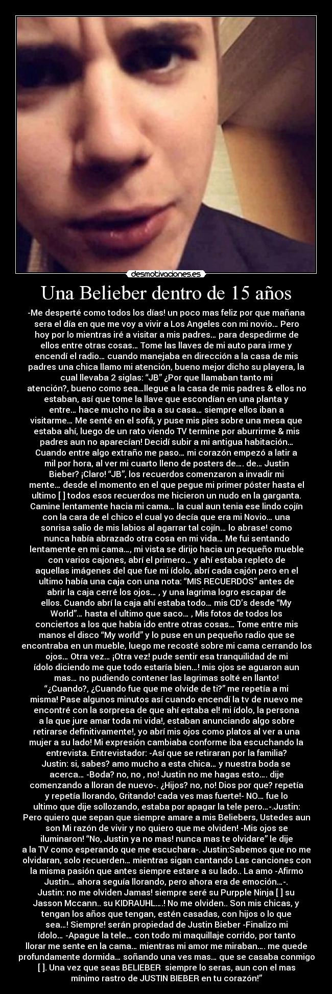 Una Belieber dentro de 15 años - -Me desperté como todos los días! un poco mas feliz por que mañana
sera el día en que me voy a vivir a Los Angeles con mi novio… Pero
hoy por lo mientras iré a visitar a mis padres… para despedirme de
ellos entre otras cosas… Tome las llaves de mi auto para irme y
encendí el radio… cuando manejaba en dirección a la casa de mis
padres una chica llamo mi atención, bueno mejor dicho su playera, la
cual llevaba 2 siglas: “JB” ¿Por que llamaban tanto mi
atención?, bueno como sea…llegue a la casa de mis padres & ellos no
estaban, así que tome la llave que escondían en una planta y
entre… hace mucho no iba a su casa… siempre ellos iban a
visitarme… Me senté en el sofá, y puse mis pies sobre una mesa que
estaba ahí, luego de un rato viendo TV termine por aburrirme & mis
padres aun no aparecían! Decidí subir a mi antigua habitación…
Cuando entre algo extraño me paso… mi corazón empezó a latir a
mil por hora, al ver mi cuarto lleno de posters de…. de… Justin
Bieber? ¡Claro! “JB”, los recuerdos comenzaron a invadir mi
mente… desde el momento en el que pegue mi primer póster hasta el
ultimo [♥] todos esos recuerdos me hicieron un nudo en la garganta.
Camine lentamente hacia mi cama… la cual aun tenia ese lindo cojín
con la cara de el chico el cual yo decía que era mi Novio… una
sonrisa salio de mis labios al agarrar tal cojín… lo abrase! como
nunca había abrazado otra cosa en mi vida… Me fui sentando
lentamente en mi cama…, mi vista se dirijo hacia un pequeño mueble
con varios cajones, abrí el primero… y ahí estaba repleto de
aquellas imágenes del que fue mi ídolo, abrí cada cajón pero en el
ultimo había una caja con una nota: “MIS RECUERDOS” antes de
abrir la caja cerré los ojos… , y una lagrima logro escapar de
ellos. Cuando abrí la caja ahí estaba todo… mis CD’s desde “My
World”… hasta el ultimo que saco… , Mis fotos de todos los
conciertos a los que había ido entre otras cosas… Tome entre mis
manos el disco “My world” y lo puse en un pequeño radio que se
encontraba en un mueble, luego me recosté sobre mi cama cerrando los
ojos… Otra vez… ¡Otra vez! pude sentir esa tranquilidad de mi
ídolo diciendo me que todo estaría bien…! mis ojos se aguaron aun
mas… no pudiendo contener las lagrimas solté en llanto!
“¿Cuando?, ¿Cuando fue que me olvide de ti?” me repetía a mi
misma! Pase algunos minutos así cuando encendí la tv de nuevo me
encontré con la sorpresa de que ahí estaba el! mi ídolo, la persona
a la que jure amar toda mi vida!, estaban anunciando algo sobre
retirarse definitivamente!, yo abrí mis ojos como platos al ver a una
mujer a su lado! Mi expresión cambiaba conforme iba escuchando la
entrevista. Entrevistador: -Así que se retiraran por la familia?
Justin: si, sabes? amo mucho a esta chica… y nuestra boda se
acerca… -Boda? no, no , no! Justin no me hagas esto…. dije
comenzando a lloran de nuevo-. ¿Hijos? no, no! Dios por que? repetía
y repetía llorando, Gritando! cada ves mas fuerte!- NO… fue lo
ultimo que dije sollozando, estaba por apagar la tele pero…-.Justin:
Pero quiero que sepan que siempre amare a mis Beliebers, Ustedes aun
son Mi razón de vivir y no quiero que me olviden! -Mis ojos se
iluminaron! “No, Justin ya no mas! nunca mas te olvidare” le dije
a la TV como esperando que me escuchara-. Justin:Sabemos que no me
olvidaran, solo recuerden… mientras sigan cantando Las canciones con
la misma pasión que antes siempre estare a su lado.. La amo -Afirmo
Justin… ahora seguía llorando, pero ahora era de emoción…-.
Justin: no me olviden Jamas! siempre seré su Purpple Ninja [♥] su
Jasson Mccann.. su KIDRAUHL….! No me olviden.. Son mis chicas, y
tengan los años que tengan, estén casadas, con hijos o lo que
sea…! Siempre! serán propiedad de Justin Bieber -Finalizo mi
ídolo… -Apague la tele… con todo mi maquillaje corrido, por tanto
llorar me sente en la cama… mientras mi amor me miraban…. me quede
profundamente dormida… soñando una ves mas… que se casaba conmigo
[♥]. Una vez que seas BELIEBER♥ siempre lo seras, aun con el mas
mínimo rastro de JUSTIN BIEBER en tu corazón!”