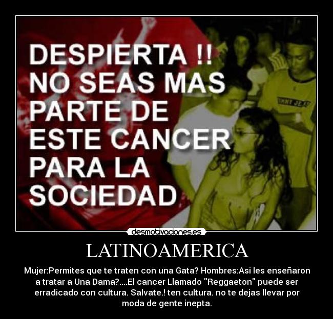 LATINOAMERICA - Mujer:Permites que te traten con una Gata? Hombres:Asi les enseñaron
a tratar a Una Dama?....El cancer Llamado Reggaeton puede ser
erradicado con cultura. Salvate.! ten cultura. no te dejas llevar por
moda de gente inepta.