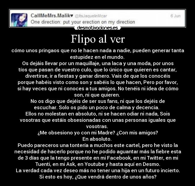 Flipo al ver - cómo unos pringaos que no le hacen nada a nadie, pueden generar tanta
estupidez en el mundo. 
Os dejáis llevar por un maquillaje, una laca y una moda, por unos
tíos que pasan de vuestro culo, que lo único que quieren es cantar,
divertirse, ir a fiestas y ganar dinero. Vais de que los conocéis
porque habéis visto como son y sabéis lo que hacen, Pero por favor,
si hay veces que ni conoces a tus amigos. No tenéis ni idea de cómo
son, ni que quieren. 
No os digo que dejéis de ser sus fans, ni que los dejéis de
escuchar. Solo os pido un poco de calma y decencia.  
Ellos no molestan en absoluto, ni se hacen odiar ni nada, Sois
vosotras que estáis obsesionadas con unas personas iguales que
vosotras. 
¿Me obsesiono yo con mi Madre? ¿Con mis amigos?
En absoluto. 
Puedo pareceros una tontería a muchos este cartel, pero he visto la
necesidad de hacerlo porque no he podido aguantar más la fiebre esta
de 3 días que la tengo presente en mi Facebook, en mi Twitter, en mi
Tuenti, en mi Ask, en Youtube y hasta aquí en Desmo.
La verdad cada vez deseo más no tener una hija en un futuro incierto.
Si esto es hoy, ¿Que vendrá dentro de unos años?