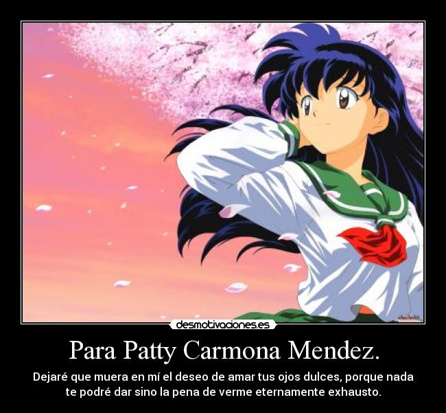 Para Patty Carmona Mendez. - Dejaré que muera en mí el deseo de amar tus ojos dulces, porque nada
te podré dar sino la pena de verme eternamente exhausto.