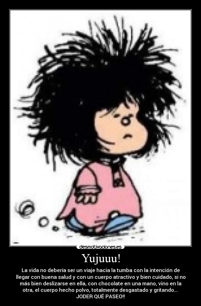 Yujuuu! - La vida no debería ser un viaje hacia la tumba con la intención de
llegar con buena salud y con un cuerpo atractivo y bien cuidado, si no
más bien deslizarse en ella, con chocolate en una mano, vino en la
otra, el cuerpo hecho polvo, totalmente desgastado y gritando... 
JODER QUÉ PASEO!!