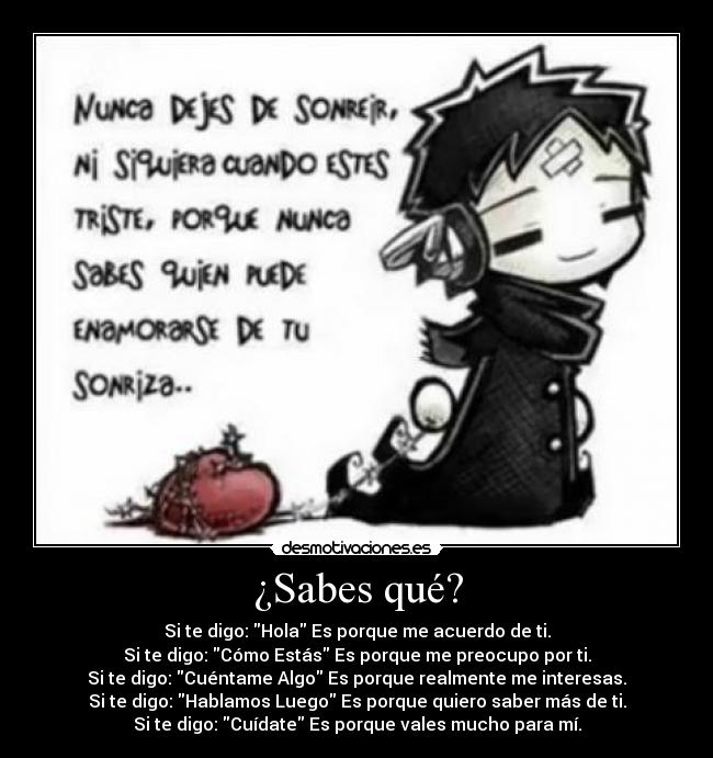 ¿Sabes qué? - Si te digo: Hola Es porque me acuerdo de ti.
Si te digo: Cómo Estás Es porque me preocupo por ti.
Si te digo: Cuéntame Algo Es porque realmente me interesas.
Si te digo: Hablamos Luego Es porque quiero saber más de ti.
Si te digo: Cuídate Es porque vales mucho para mí.