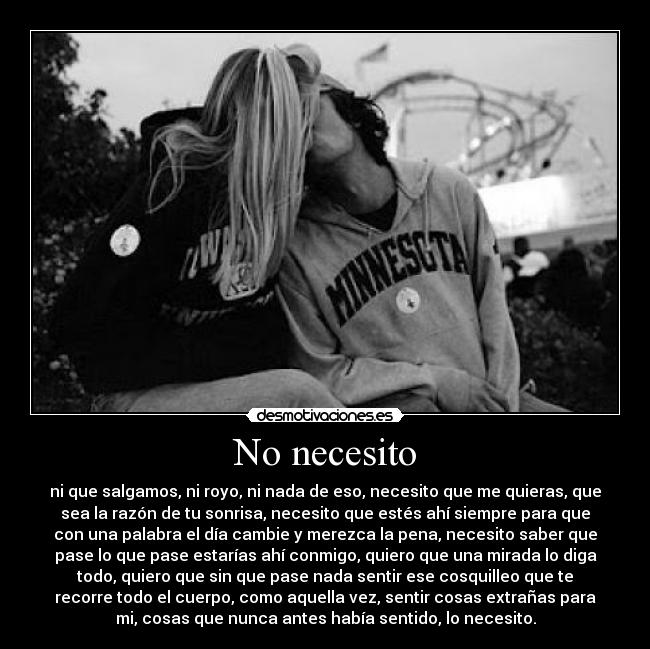 No necesito - ni que salgamos, ni royo, ni nada de eso, necesito que me quieras, que
sea la razón de tu sonrisa, necesito que estés ahí siempre para que
con una palabra el día cambie y merezca la pena, necesito saber que
pase lo que pase estarías ahí conmigo, quiero que una mirada lo diga
todo, quiero que sin que pase nada sentir ese cosquilleo que te
recorre todo el cuerpo, como aquella vez, sentir cosas extrañas para
mi, cosas que nunca antes había sentido, lo necesito.