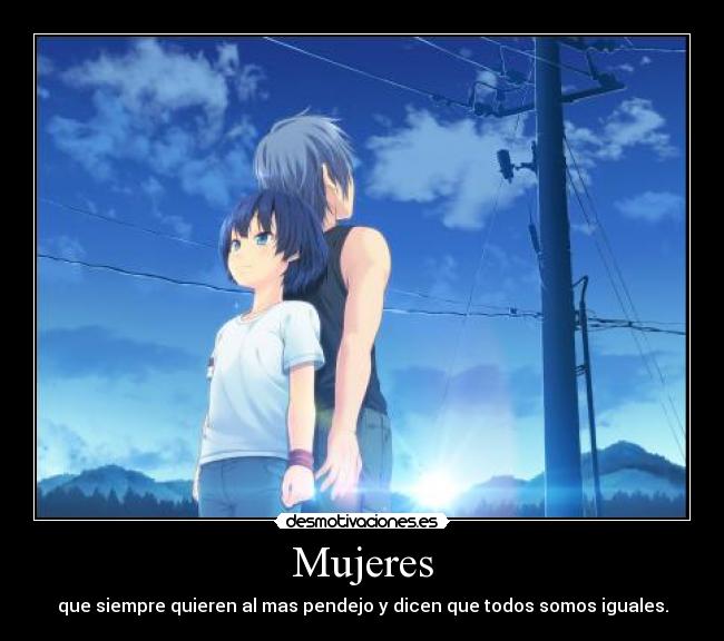 Mujeres - que siempre quieren al mas pendejo y dicen que todos somos iguales.