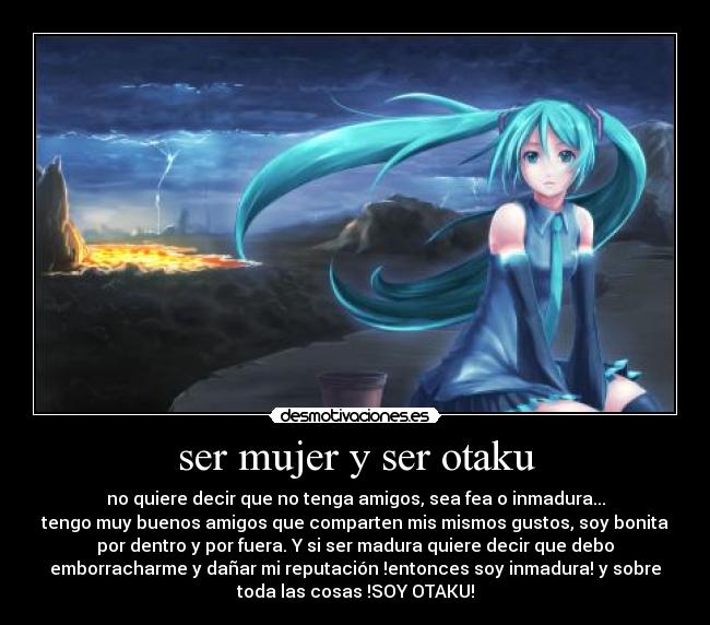 ser mujer y ser otaku - no quiere decir que no tenga amigos, sea fea o inmadura...
tengo muy buenos amigos que comparten mis mismos gustos, soy bonita
por dentro y por fuera. Y si ser madura quiere decir que debo
emborracharme y dañar mi reputación !entonces soy inmadura! y sobre
toda las cosas !SOY OTAKU!