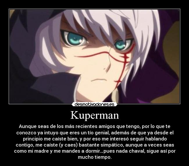 Kuperman - Aunque seas de los más recientes amigos que tengo, por lo que te
conozco ya intuyo que eres un tío genial, además de que ya desde el
principio me caíste bien, y por eso me interesó seguir hablando
contigo, me caíste (y caes) bastante simpático, aunque a veces seas
como mi madre y me mandes a dormir…pues nada chaval, sigue así por
mucho tiempo.