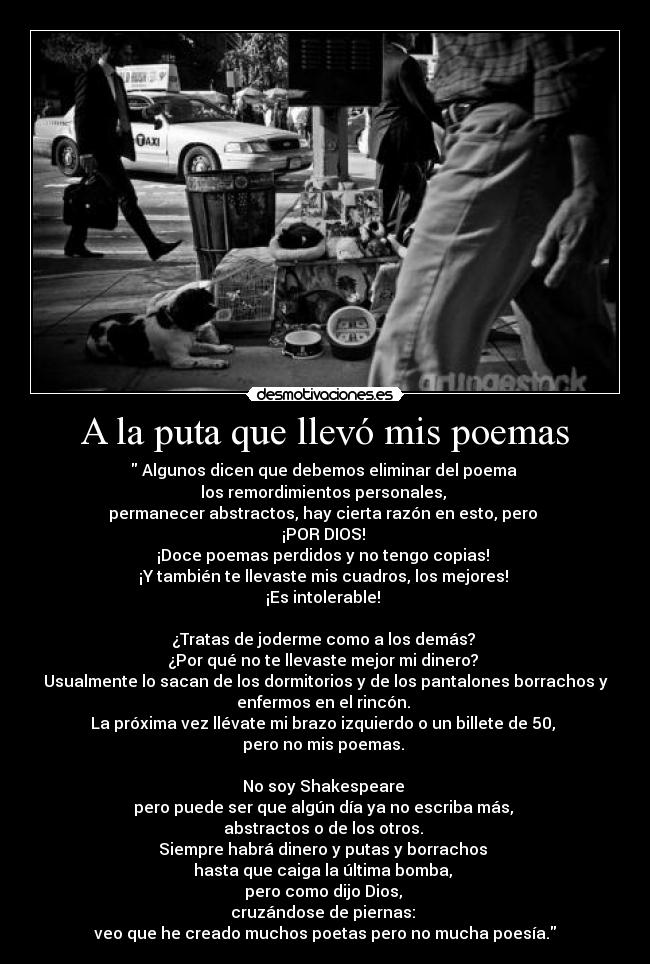 A la puta que llevó mis poemas - Algunos dicen que debemos eliminar del poema
los remordimientos personales,
permanecer abstractos, hay cierta razón en esto, pero
¡POR DIOS!
¡Doce poemas perdidos y no tengo copias!
¡Y también te llevaste mis cuadros, los mejores!
¡Es intolerable!
¿Tratas de joderme como a los demás?
¿Por qué no te llevaste mejor mi dinero?
Usualmente lo sacan de los dormitorios y de los pantalones borrachos y
enfermos en el rincón.
La próxima vez llévate mi brazo izquierdo o un billete de 50,
pero no mis poemas.
No soy Shakespeare
pero puede ser que algún día ya no escriba más,
abstractos o de los otros.
Siempre habrá dinero y putas y borrachos
hasta que caiga la última bomba,
pero como dijo Dios,
cruzándose de piernas:
veo que he creado muchos poetas pero no mucha poesía.