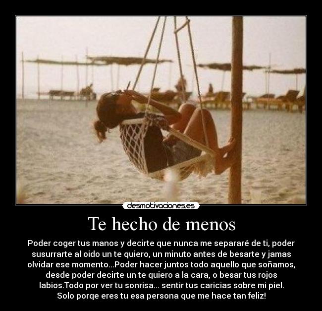 Te hecho de menos - Poder coger tus manos y decirte que nunca me separaré de ti, poder
susurrarte al oido un te quiero, un minuto antes de besarte y jamas
olvidar ese momento...Poder hacer juntos todo aquello que soñamos,
desde poder decirte un te quiero a la cara, o besar tus rojos
labios.Todo por ver tu sonrisa... sentir tus caricias sobre mi piel.
Solo porqe eres tu esa persona que me hace tan feliz!