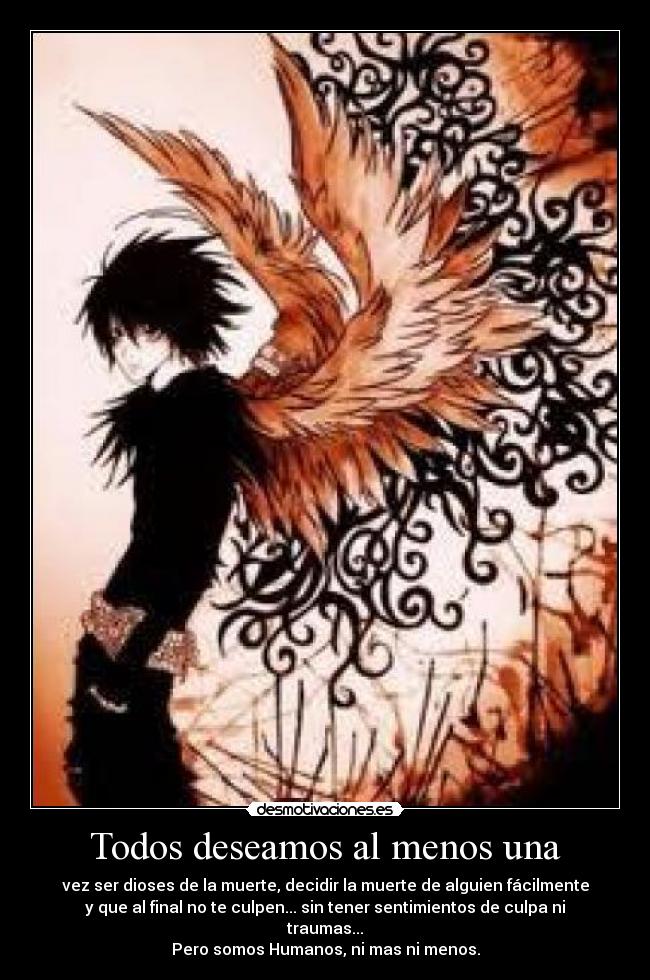Todos deseamos al menos una - vez ser dioses de la muerte, decidir la muerte de alguien fácilmente
y que al final no te culpen... sin tener sentimientos de culpa ni
traumas...
Pero somos Humanos, ni mas ni menos.