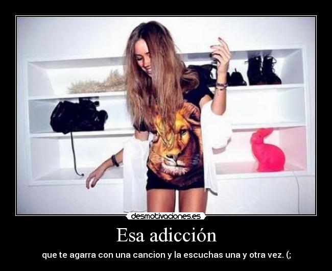 Esa adicción - que te agarra con una cancion y la escuchas una y otra vez. (;