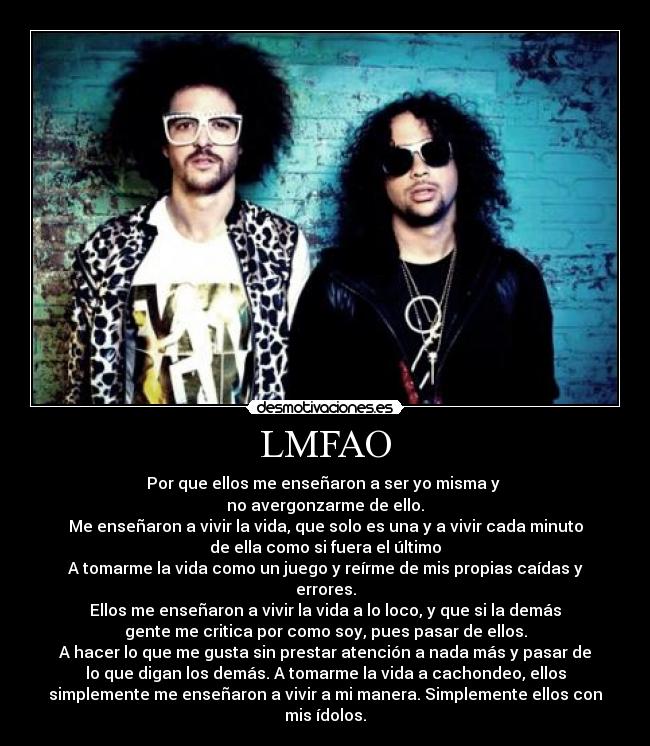 LMFAO - Por que ellos me enseñaron a ser yo misma y 
no avergonzarme de ello.
Me enseñaron a vivir la vida, que solo es una y a vivir cada minuto
de ella como si fuera el último
A tomarme la vida como un juego y reírme de mis propias caídas y
errores.
Ellos me enseñaron a vivir la vida a lo loco, y que si la demás
gente me critica por como soy, pues pasar de ellos.
A hacer lo que me gusta sin prestar atención a nada más y pasar de
lo que digan los demás. A tomarme la vida a cachondeo, ellos
simplemente me enseñaron a vivir a mi manera. Simplemente ellos con
mis ídolos.
