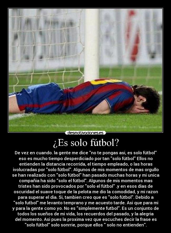 ¿Es solo fútbol? - De vez en cuando. la gente me dice no te pongas asi, es solo fútbol
eso es mucho tiempo desperdiciado por tan solo fútbol Ellos no
entienden la distancia recorrida, el tiempo empleado, o las horas
ivolucradas por solo fútbol. Algunos de mis momentos de mas orgullo
se han realizado con solo fútbol han pasado muchas horas y mi unica
compañia ha sido solo el fútbol. Algunos de mis momentos mas
tristes han sido provocados por solo el fútbol .y en esos dias de
oscuridad el suave toque de la pelota me dio la comodidad, y mi razon
para superar el dia. Si, tambien creo que es solo fútbol. Debido a
solo futbol me levanto temprano y me acuesto tarde. Asi que para mi
y para la gente como yo. No es simplemente futbol. Es un conjunto de
todos los sueños de mi vida, los recuerdos del pasado, y la alegria
del momento. Asi pues la proxima vez que escuches decir la frase es
solo fútbol solo sonrrie, porque ellos solo no entienden.