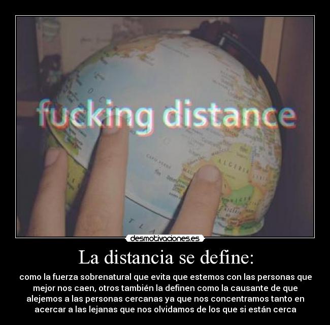 La distancia se define: - como la fuerza sobrenatural que evita que estemos con las personas que
mejor nos caen, otros también la definen como la causante de que
alejemos a las personas cercanas ya que nos concentramos tanto en
acercar a las lejanas que nos olvidamos de los que si están cerca