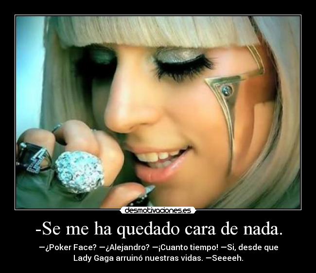 -Se me ha quedado cara de nada. - —¿Poker Face? —¿Alejandro? —¡Cuanto tiempo! —Si, desde que
Lady Gaga arruinó nuestras vidas. —Seeeeh.