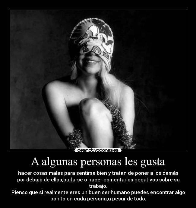 A algunas personas les gusta - hacer cosas malas para sentirse bien y tratan de poner a los demás
por debajo de ellos,burlarse o hacer comentarios negativos sobre su
trabajo.
Pienso que si realmente eres un buen ser humano puedes encontrar algo
bonito en cada persona,a pesar de todo.