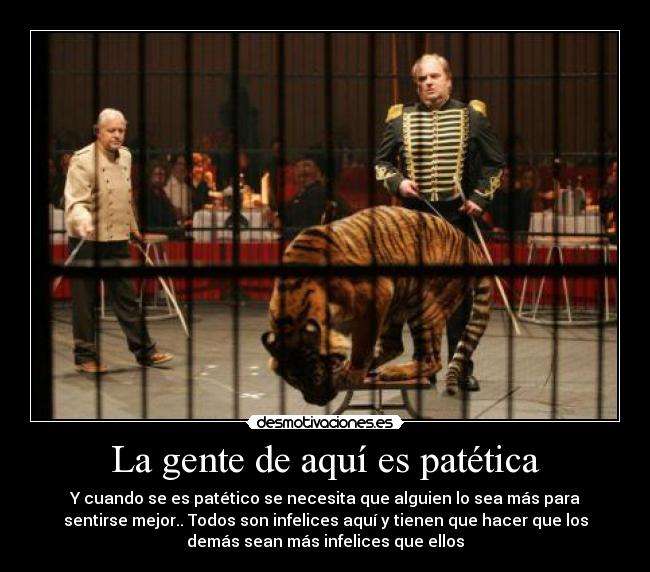 La gente de aquí es patética - Y cuando se es patético se necesita que alguien lo sea más para
sentirse mejor.. Todos son infelices aquí y tienen que hacer que los
demás sean más infelices que ellos