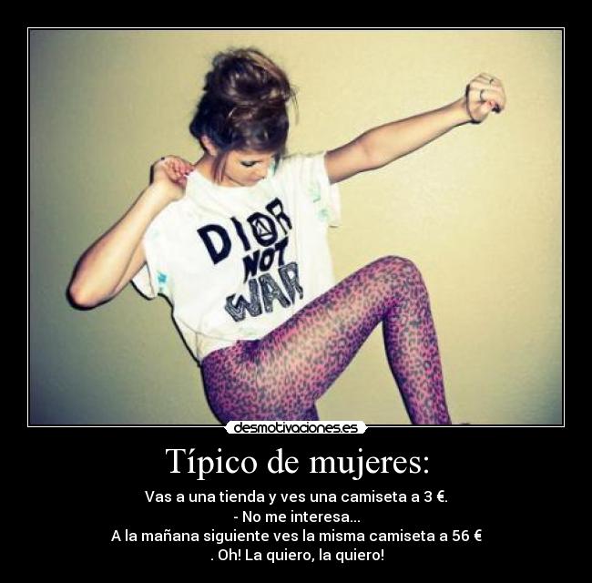 Típico de mujeres: - Vas a una tienda y ves una camiseta a 3 €.
- No me interesa...
A la mañana siguiente ves la misma camiseta a 56 €
. Oh! La quiero, la quiero!
