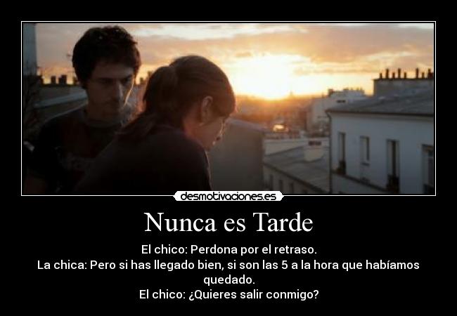 Nunca es Tarde - El chico: Perdona por el retraso.
La chica: Pero si has llegado bien, si son las 5 a la hora que habíamos
quedado.
El chico: ¿Quieres salir conmigo?