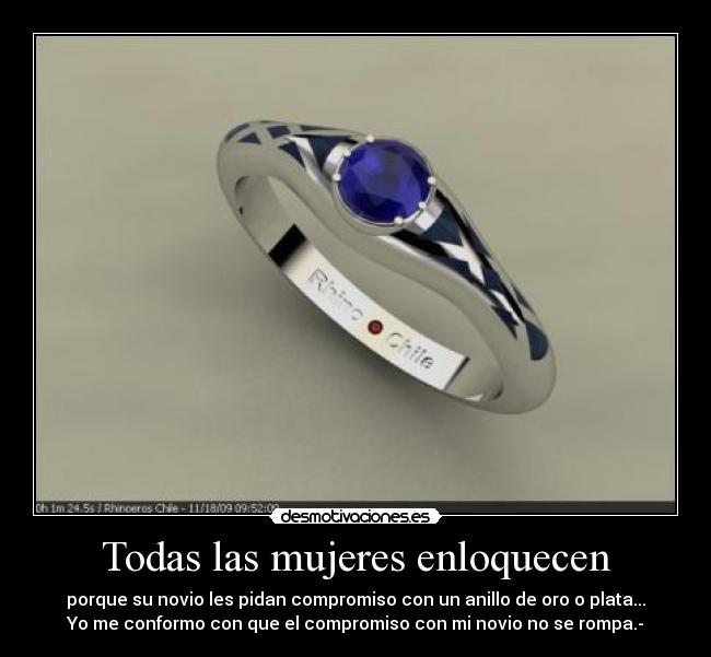 Todas las mujeres enloquecen - porque su novio les pidan compromiso con un anillo de oro o plata...
Yo me conformo con que el compromiso con mi novio no se rompa.-