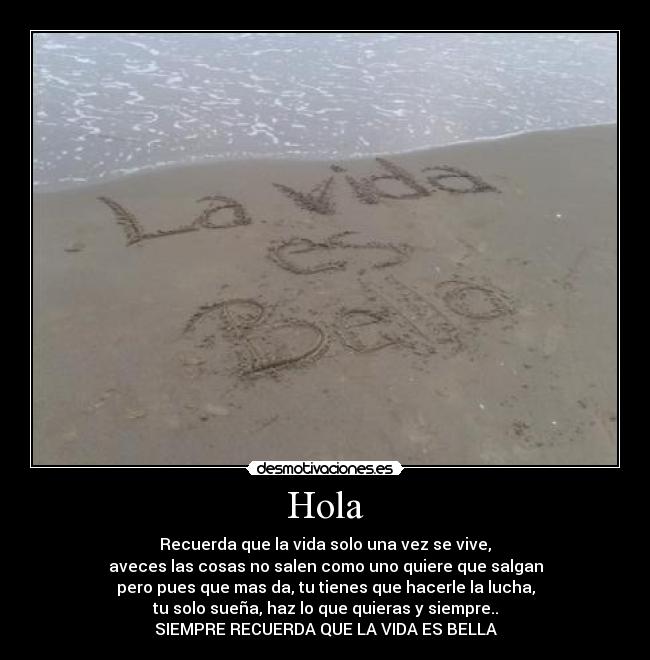 Hola - Recuerda que la vida solo una vez se vive,
aveces las cosas no salen como uno quiere que salgan
pero pues que mas da, tu tienes que hacerle la lucha,
tu solo sueña, haz lo que quieras y siempre..
SIEMPRE RECUERDA QUE LA VIDA ES BELLA