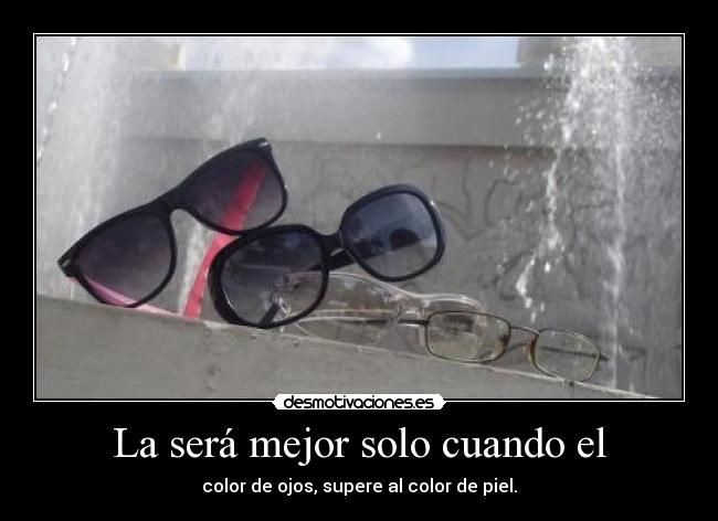La será mejor solo cuando el - color de ojos, supere al color de piel.