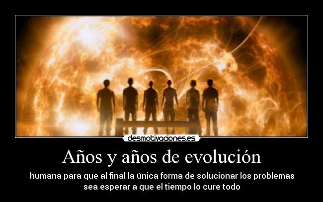 Años y años de evolución - humana para que al final la única forma de solucionar los problemas
sea esperar a que el tiempo lo cure todo