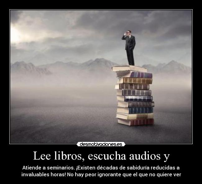 Lee libros, escucha audios y - Atiende a seminarios. ¡Existen décadas de sabiduría reducidas a
invaluables horas! No hay peor ignorante que el que no quiere ver