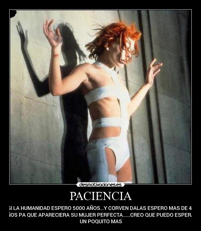 PACIENCIA - SI LA HUMANIDAD ESPERO 5000 AÑOS...Y CORVEN DALAS ESPERO MAS DE 40
AÑOS PA QUE APARECIERA SU MUJER PERFECTA......CREO QUE PUEDO ESPERAR
UN POQUITO MAS