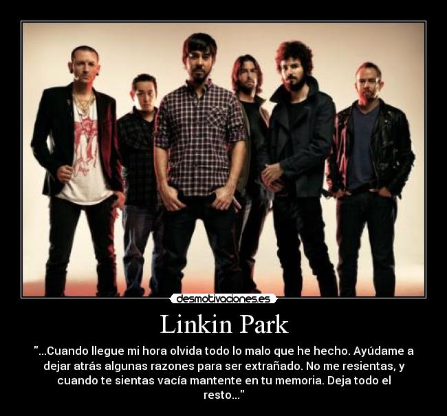 Linkin Park - ...Cuando llegue mi hora olvida todo lo malo que he hecho. Ayúdame a
dejar atrás algunas razones para ser extrañado. No me resientas, y
cuando te sientas vacía mantente en tu memoria. Deja todo el
resto...