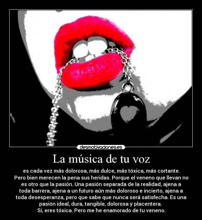 La música de tu voz - es cada vez más dolorosa, más dulce, más tóxica, más cortante.
Pero bien merecen la pena sus heridas. Porque el veneno que llevan no
es otro que la pasión. Una pasión separada de la realidad, ajena a
toda barrera, ajena a un futuro aún más doloroso e incierto, ajena a
toda desesperanza, pero que sabe que nunca será satisfecha. Es una
pasión ideal, dura, tangible, dolorosa y placentera. 
Sí, eres tóxica. Pero me he enamorado de tu veneno.