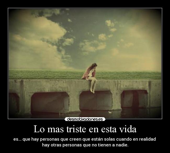 Lo mas triste en esta vida - es... que hay personas que creen que están solas cuando en realidad 
hay otras personas que no tienen a nadie.