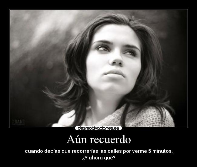 Aún recuerdo - cuando decías que recorrerías las calles por verme 5 minutos.
¿Y ahora qué?