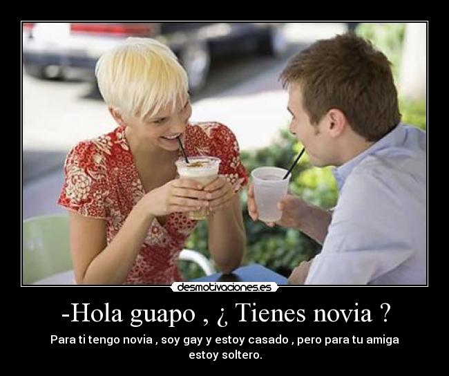 -Hola guapo , ¿ Tienes novia ? - Para ti tengo novia , soy gay y estoy casado , pero para tu amiga estoy soltero.